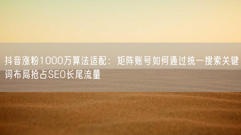 抖音涨粉1000万算法适配：矩阵账号如何通过统一搜索关键词布局抢占SEO长尾流量