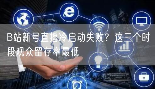B站新号直播冷启动失败？这三个时段观众留存率最低