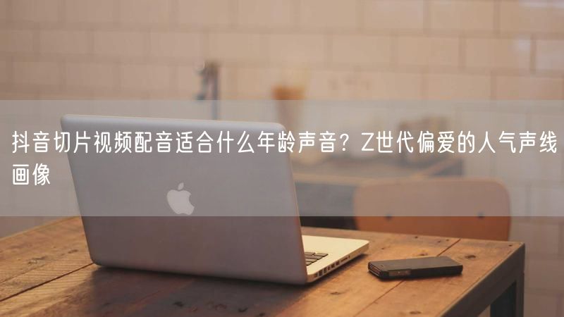 抖音切片视频配音适合什么年龄声音？Z世代偏爱的人气声线画像