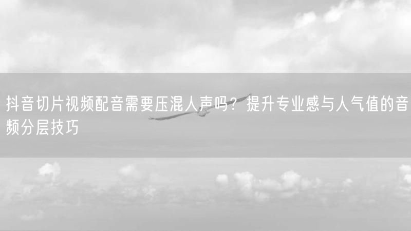 抖音切片视频配音需要压混人声吗？提升专业感与人气值的音频分层技巧