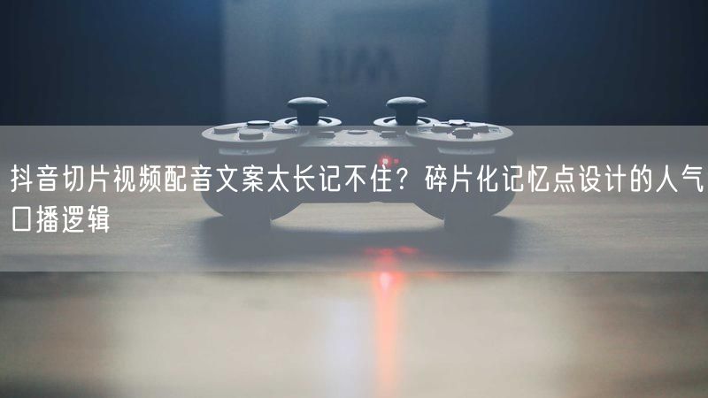 抖音切片视频配音文案太长记不住？碎片化记忆点设计的人气口播逻辑