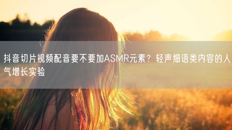 抖音切片视频配音要不要加ASMR元素？轻声细语类内容的人气增长实验