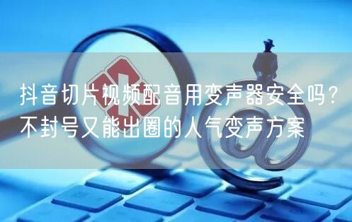 抖音切片视频配音用变声器安全吗？不封号又能出圈的人气变声方案