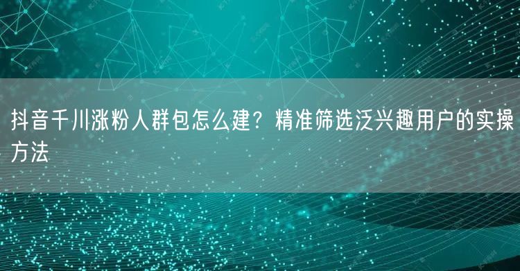 抖音千川涨粉人群包怎么建？精准筛选泛兴趣用户的实操方法