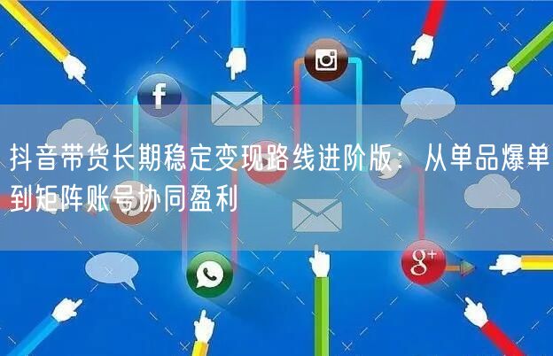 抖音带货长期稳定变现路线进阶版：从单品爆单到矩阵账号协同盈利