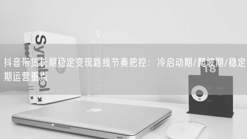 抖音带货长期稳定变现路线节奏把控：冷启动期/爬坡期/稳定期运营重点