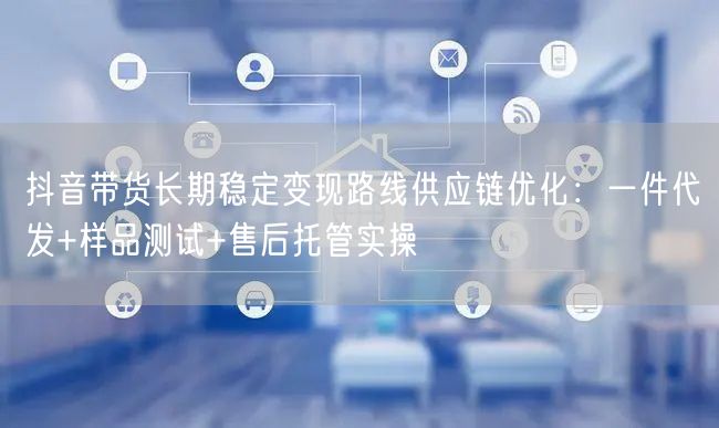 抖音带货长期稳定变现路线供应链优化：一件代发+样品测试+售后托管实操