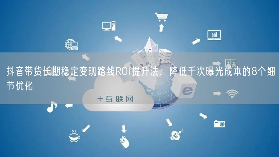 抖音带货长期稳定变现路线ROI提升法：降低千次曝光成本的8个细节优化