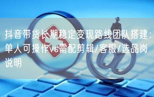 抖音带货长期稳定变现路线团队搭建：单人可操作vs需配剪辑/客服/选品岗说明