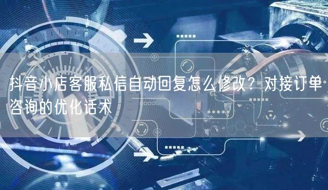 抖音小店客服私信自动回复怎么修改？对接订单咨询的优化话术