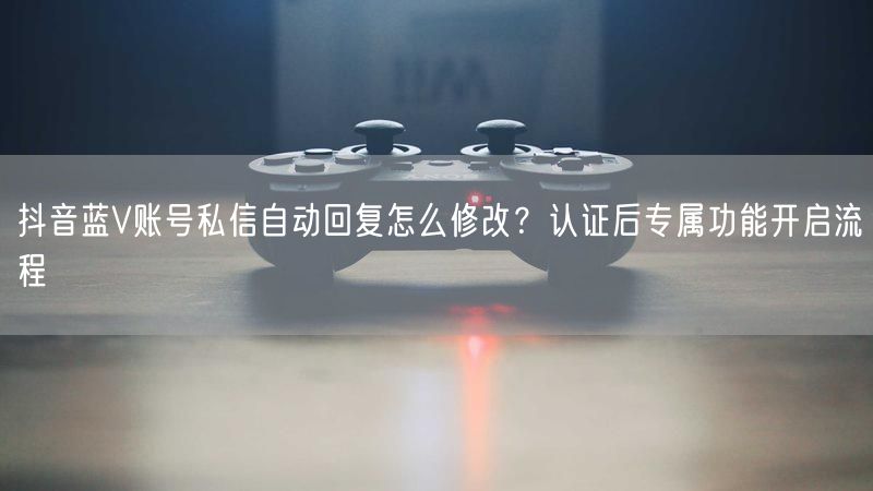 抖音蓝V账号私信自动回复怎么修改？认证后专属功能开启流程