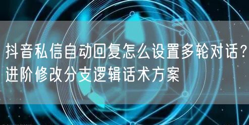 抖音私信自动回复怎么设置多轮对话？进阶修改分支逻辑话术方案
