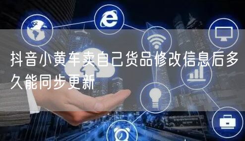 抖音小黄车卖自己货品修改信息后多久能同步更新