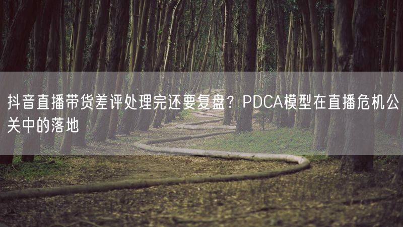 抖音直播带货差评处理完还要复盘？PDCA模型在直播危机公关中的落地