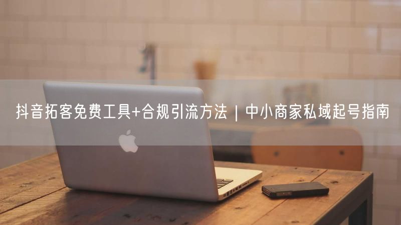抖音拓客免费工具+合规引流方法｜中小商家私域起号指南
