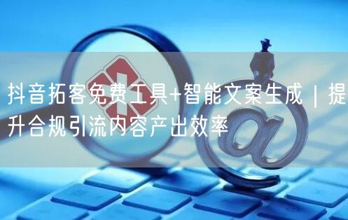 抖音拓客免费工具+智能文案生成｜提升合规引流内容产出效率