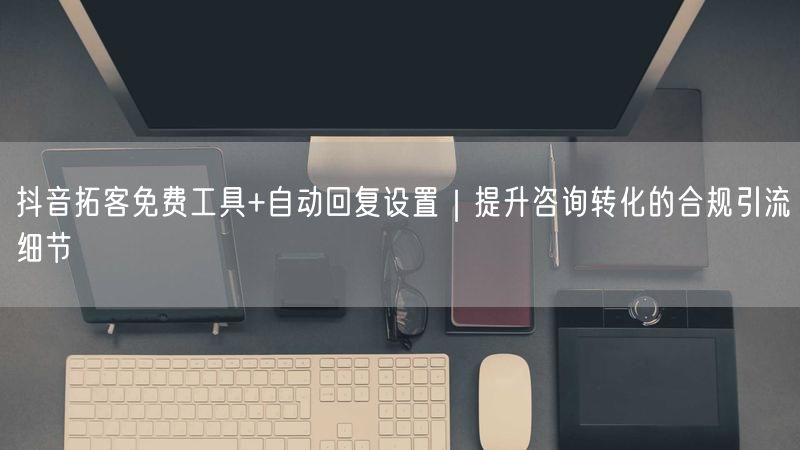 抖音拓客免费工具+自动回复设置｜提升咨询转化的合规引流细节