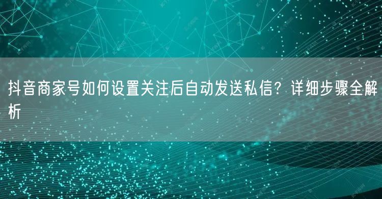抖音商家号如何设置关注后自动发送私信？详细步骤全解析