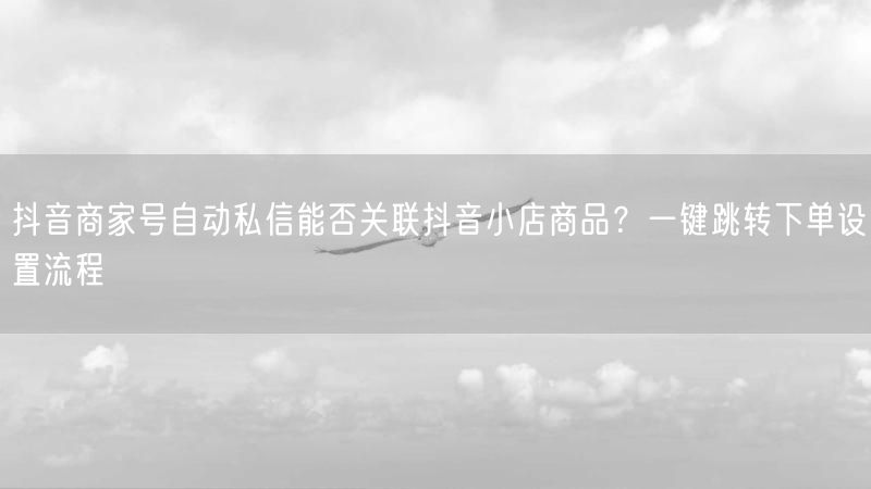 抖音商家号自动私信能否关联抖音小店商品？一键跳转下单设置流程