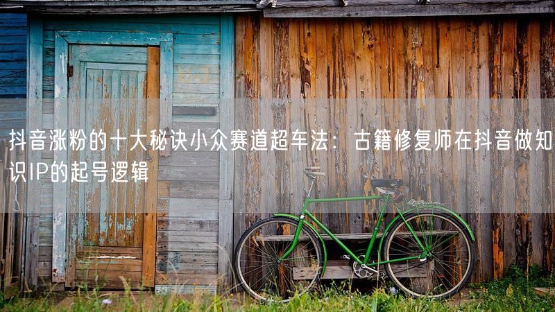 抖音涨粉的十大秘诀小众赛道超车法：古籍修复师在抖音做知识IP的起号逻辑