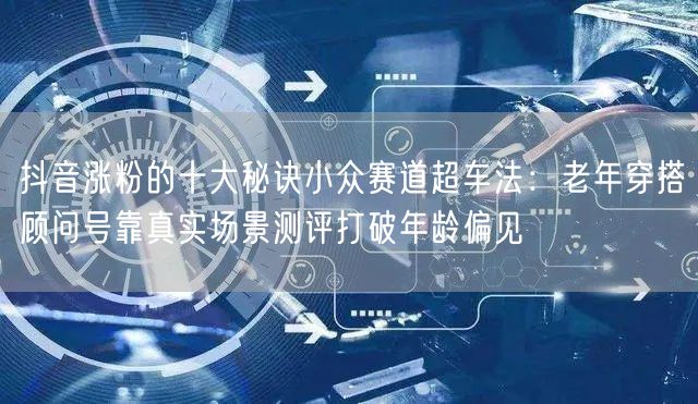 抖音涨粉的十大秘诀小众赛道超车法：老年穿搭顾问号靠真实场景测评打破年龄偏见