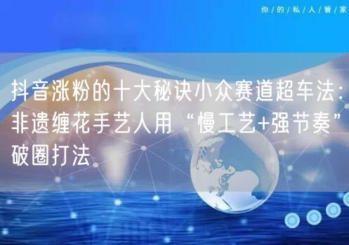抖音涨粉的十大秘诀小众赛道超车法：非遗缠花手艺人用“慢工艺+强节奏”破圈打法