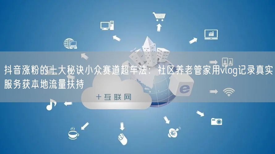 抖音涨粉的十大秘诀小众赛道超车法：社区养老管家用vlog记录真实服务获本地流量扶持