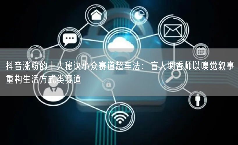抖音涨粉的十大秘诀小众赛道超车法：盲人调香师以嗅觉叙事重构生活方式类赛道