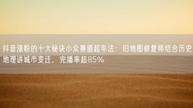 抖音涨粉的十大秘诀小众赛道超车法：旧地图修复师结合历史地理讲城市变迁，完播率超85%