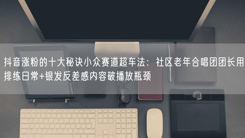 抖音涨粉的十大秘诀小众赛道超车法：社区老年合唱团团长用排练日常+银发反差感内容破播放瓶颈