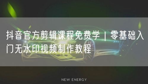抖音官方剪辑课程免费学｜零基础入门无水印视频制作教程