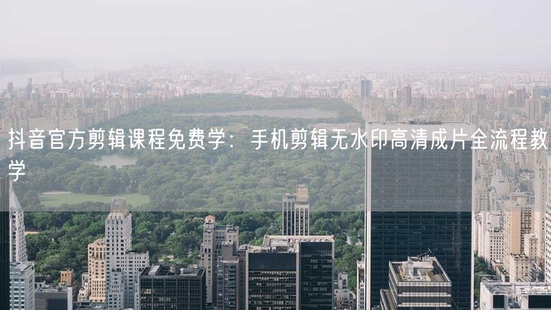 抖音官方剪辑课程免费学：手机剪辑无水印高清成片全流程教学