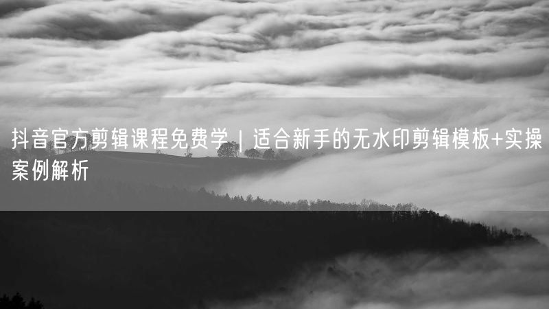 抖音官方剪辑课程免费学｜适合新手的无水印剪辑模板+实操案例解析