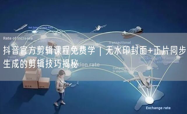 抖音官方剪辑课程免费学｜无水印封面+正片同步生成的剪辑技巧揭秘