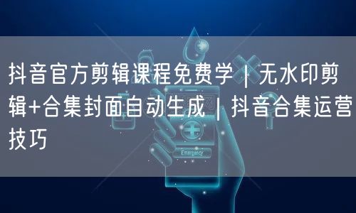 抖音官方剪辑课程免费学｜无水印剪辑+合集封面自动生成｜抖音合集运营技巧