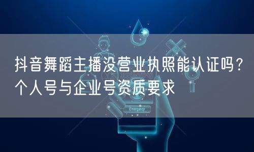 抖音舞蹈主播没营业执照能认证吗？个人号与企业号资质要求