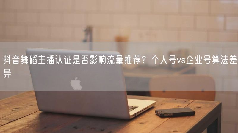 抖音舞蹈主播认证是否影响流量推荐？个人号vs企业号算法差异