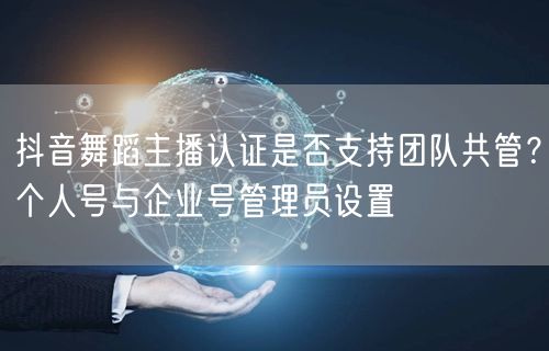 抖音舞蹈主播认证是否支持团队共管？个人号与企业号管理员设置