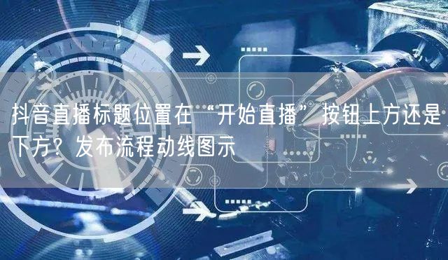 抖音直播标题位置在“开始直播”按钮上方还是下方？发布流程动线图示