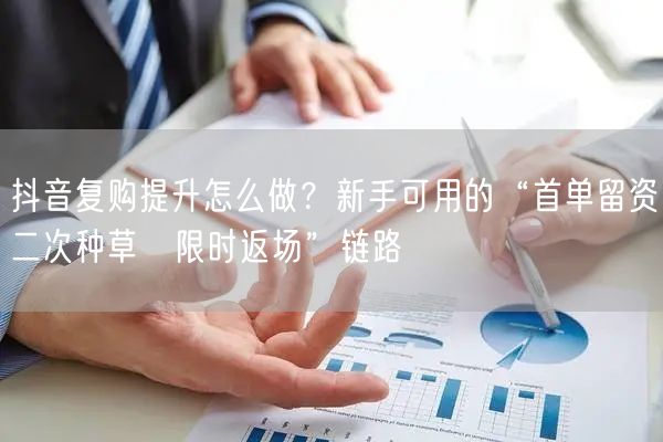 抖音复购提升怎么做？新手可用的“首单留资→二次种草→限时返场”链路