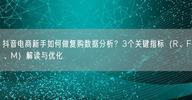 抖音电商新手如何做复购数据分析？3个关键指标（R、F、M）解读与优化
