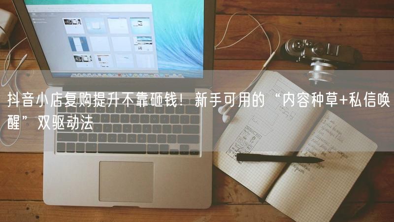 抖音小店复购提升不靠砸钱！新手可用的“内容种草+私信唤醒”双驱动法