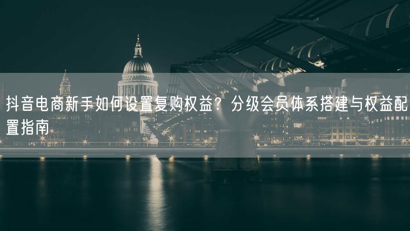 抖音电商新手如何设置复购权益？分级会员体系搭建与权益配置指南