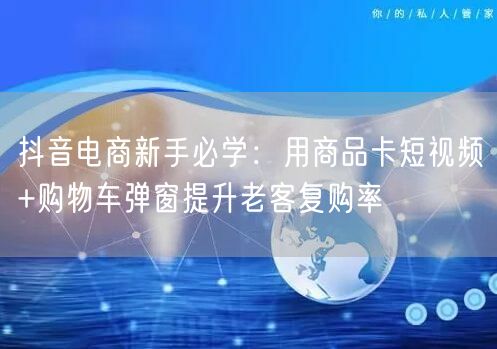 抖音电商新手必学：用商品卡短视频+购物车弹窗提升老客复购率