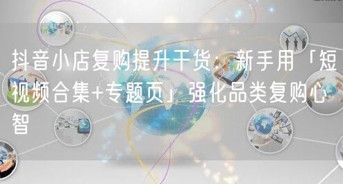 抖音小店复购提升干货：新手用「短视频合集+专题页」强化品类复购心智