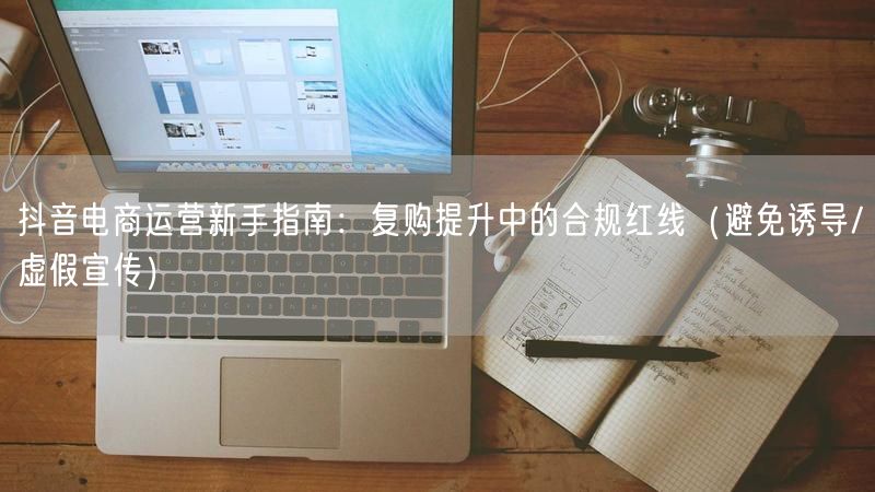 抖音电商运营新手指南：复购提升中的合规红线（避免诱导/虚假宣传）