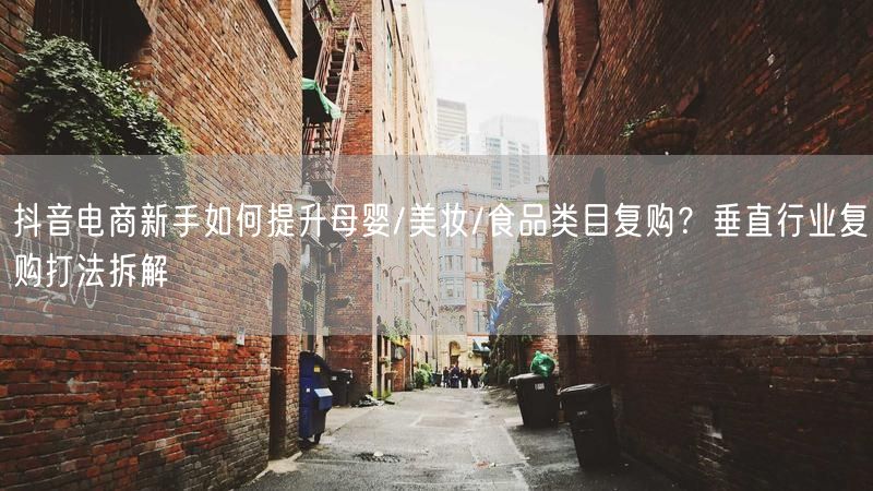 抖音电商新手如何提升母婴/美妆/食品类目复购？垂直行业复购打法拆解