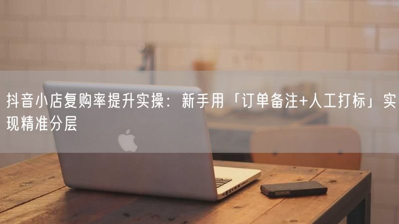 抖音小店复购率提升实操：新手用「订单备注+人工打标」实现精准分层