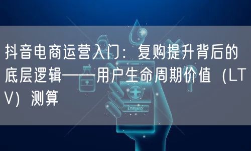 抖音电商运营入门：复购提升背后的底层逻辑——用户生命周期价值（LTV）测算