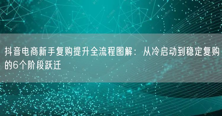 抖音电商新手复购提升全流程图解：从冷启动到稳定复购的6个阶段跃迁